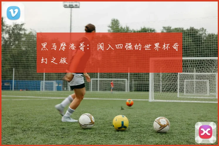 黑马摩洛哥：闯入四强的世界杯奇幻之旅