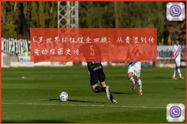 C罗世界杯征程全回顾：从青涩到传奇的绿茵史诗